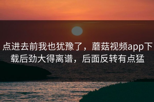点进去前我也犹豫了，蘑菇视频app下载后劲大得离谱，后面反转有点猛