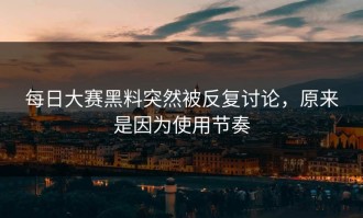 每日大赛黑料突然被反复讨论，原来是因为使用节奏