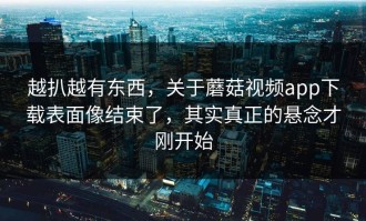 越扒越有东西，关于蘑菇视频app下载表面像结束了，其实真正的悬念才刚开始