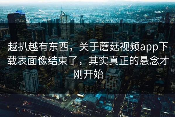 越扒越有东西，关于蘑菇视频app下载表面像结束了，其实真正的悬念才刚开始