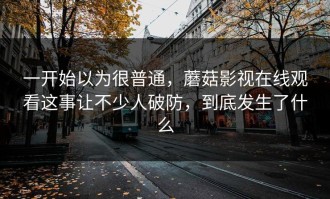 一开始以为很普通，蘑菇影视在线观看这事让不少人破防，到底发生了什么