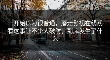 一开始以为很普通，蘑菇影视在线观看这事让不少人破防，到底发生了什么
