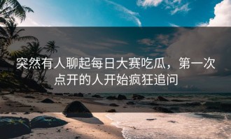 突然有人聊起每日大赛吃瓜，第一次点开的人开始疯狂追问