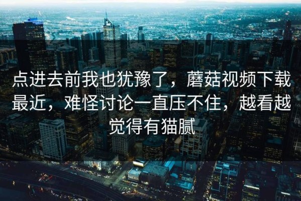 点进去前我也犹豫了，蘑菇视频下载最近，难怪讨论一直压不住，越看越觉得有猫腻