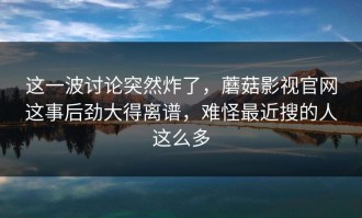 这一波讨论突然炸了，蘑菇影视官网这事后劲大得离谱，难怪最近搜的人这么多