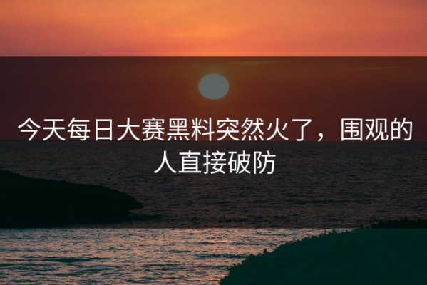 今天每日大赛黑料突然火了，围观的人直接破防