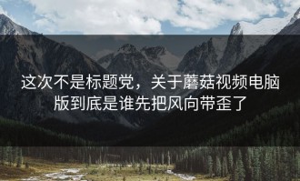 这次不是标题党，关于蘑菇视频电脑版到底是谁先把风向带歪了