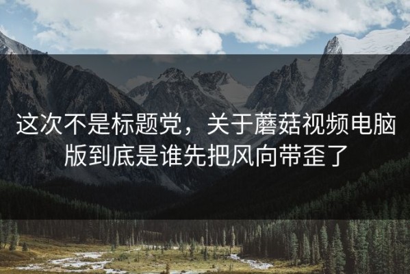 这次不是标题党，关于蘑菇视频电脑版到底是谁先把风向带歪了