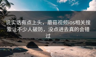 说实话有点上头，蘑菇视频ios相关搜索让不少人破防，没点进去真的会错过