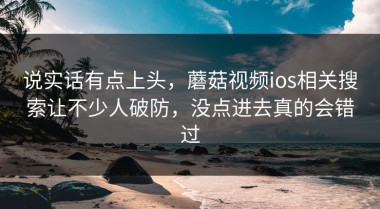 说实话有点上头，蘑菇视频ios相关搜索让不少人破防，没点进去真的会错过