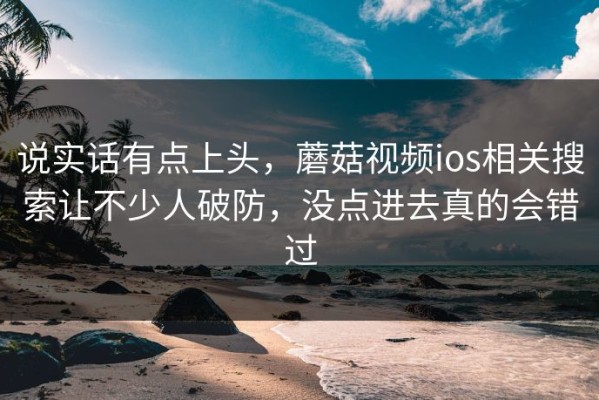 说实话有点上头，蘑菇视频ios相关搜索让不少人破防，没点进去真的会错过