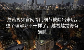 蘑菇视频官网冷门细节被翻出来后，整个理解都不一样了，越看越觉得有猫腻