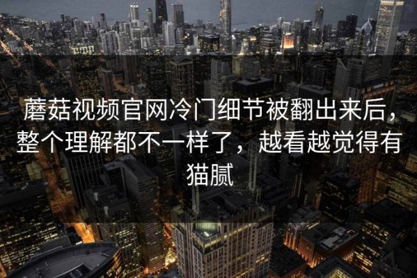 蘑菇视频官网冷门细节被翻出来后，整个理解都不一样了，越看越觉得有猫腻