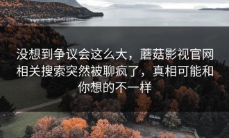 没想到争议会这么大，蘑菇影视官网相关搜索突然被聊疯了，真相可能和你想的不一样