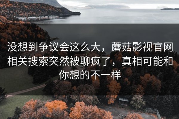 没想到争议会这么大，蘑菇影视官网相关搜索突然被聊疯了，真相可能和你想的不一样