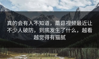 真的会有人不知道，蘑菇视频最近让不少人破防，到底发生了什么，越看越觉得有猫腻