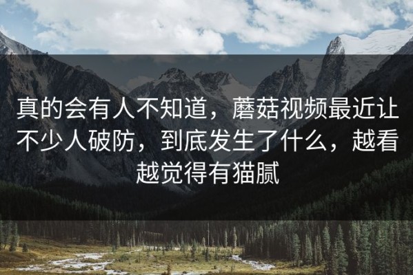 真的会有人不知道，蘑菇视频最近让不少人破防，到底发生了什么，越看越觉得有猫腻