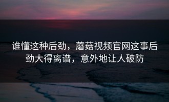 谁懂这种后劲，蘑菇视频官网这事后劲大得离谱，意外地让人破防