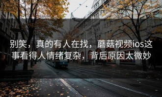 别笑，真的有人在找，蘑菇视频ios这事看得人情绪复杂，背后原因太微妙