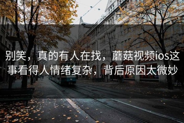 别笑，真的有人在找，蘑菇视频ios这事看得人情绪复杂，背后原因太微妙