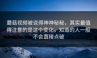 蘑菇视频被说得神神秘秘，其实最值得注意的是这个变化，知道的人一般不会直接点破