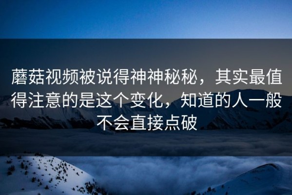 蘑菇视频被说得神神秘秘，其实最值得注意的是这个变化，知道的人一般不会直接点破
