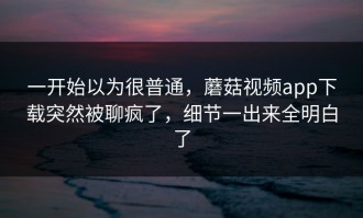一开始以为很普通，蘑菇视频app下载突然被聊疯了，细节一出来全明白了