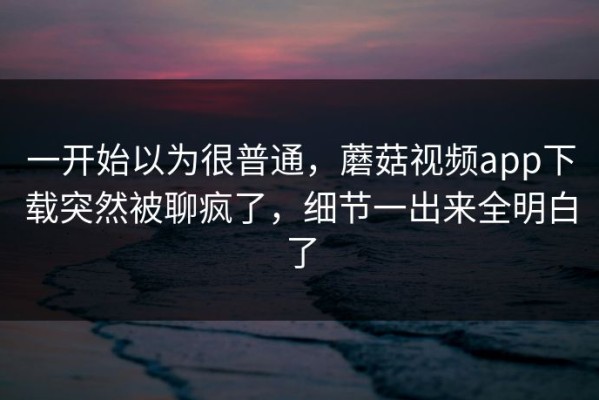 一开始以为很普通，蘑菇视频app下载突然被聊疯了，细节一出来全明白了