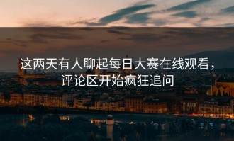 这两天有人聊起每日大赛在线观看，评论区开始疯狂追问