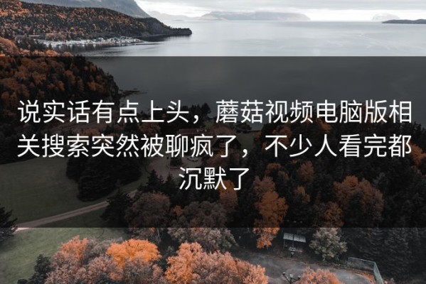 说实话有点上头，蘑菇视频电脑版相关搜索突然被聊疯了，不少人看完都沉默了