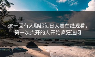 这一回有人聊起每日大赛在线观看，第一次点开的人开始疯狂追问