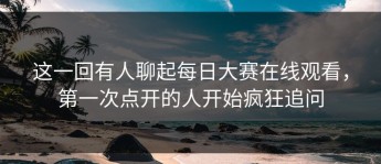 这一回有人聊起每日大赛在线观看，第一次点开的人开始疯狂追问