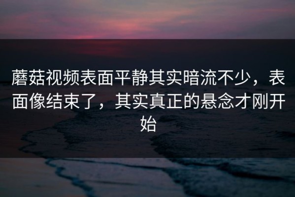 蘑菇视频表面平静其实暗流不少，表面像结束了，其实真正的悬念才刚开始