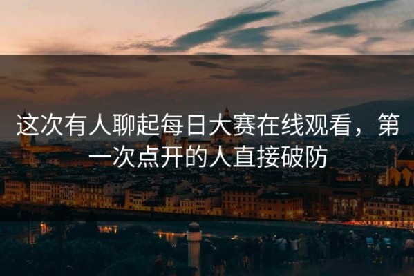 这次有人聊起每日大赛在线观看，第一次点开的人直接破防