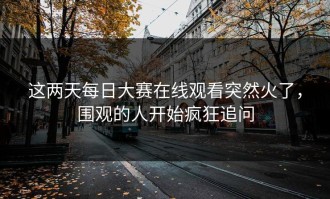 这两天每日大赛在线观看突然火了，围观的人开始疯狂追问