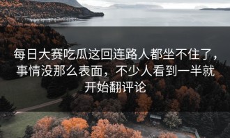 每日大赛吃瓜这回连路人都坐不住了，事情没那么表面，不少人看到一半就开始翻评论