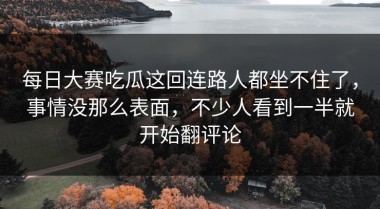 每日大赛吃瓜这回连路人都坐不住了，事情没那么表面，不少人看到一半就开始翻评论