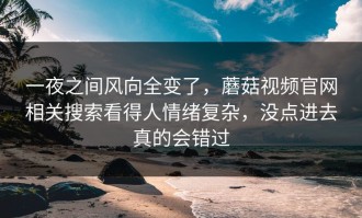 一夜之间风向全变了，蘑菇视频官网相关搜索看得人情绪复杂，没点进去真的会错过