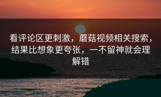 看评论区更刺激，蘑菇视频相关搜索，结果比想象更夸张，一不留神就会理解错
