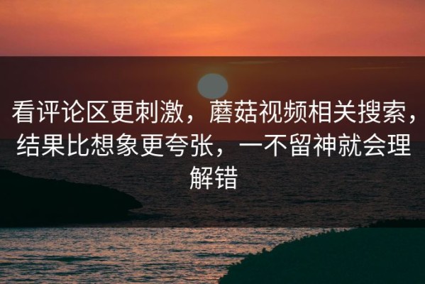 看评论区更刺激，蘑菇视频相关搜索，结果比想象更夸张，一不留神就会理解错