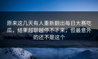 原来这几天有人重新翻出每日大赛吃瓜，结果越聊越停不下来，但最意外的还不是这个