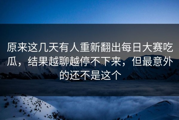 原来这几天有人重新翻出每日大赛吃瓜，结果越聊越停不下来，但最意外的还不是这个