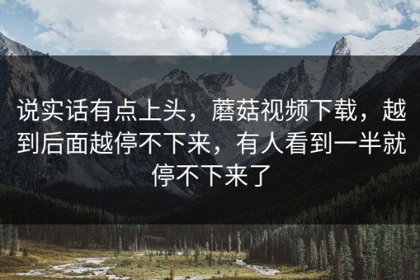 说实话有点上头，蘑菇视频下载，越到后面越停不下来，有人看到一半就停不下来了