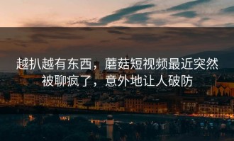 越扒越有东西，蘑菇短视频最近突然被聊疯了，意外地让人破防