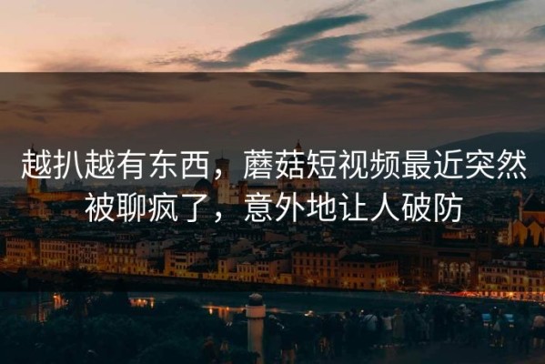 越扒越有东西，蘑菇短视频最近突然被聊疯了，意外地让人破防