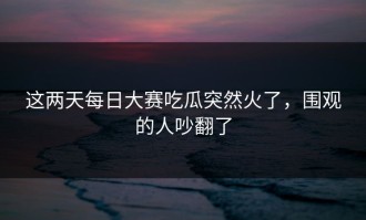 这两天每日大赛吃瓜突然火了，围观的人吵翻了