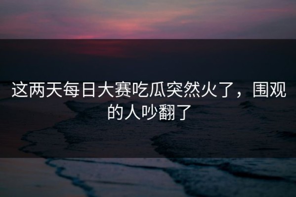 这两天每日大赛吃瓜突然火了，围观的人吵翻了