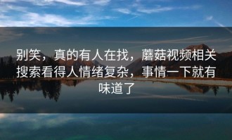 别笑，真的有人在找，蘑菇视频相关搜索看得人情绪复杂，事情一下就有味道了