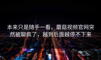 本来只是随手一看，蘑菇视频官网突然被聊疯了，越到后面越停不下来