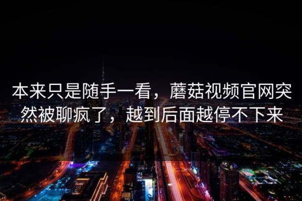 本来只是随手一看，蘑菇视频官网突然被聊疯了，越到后面越停不下来